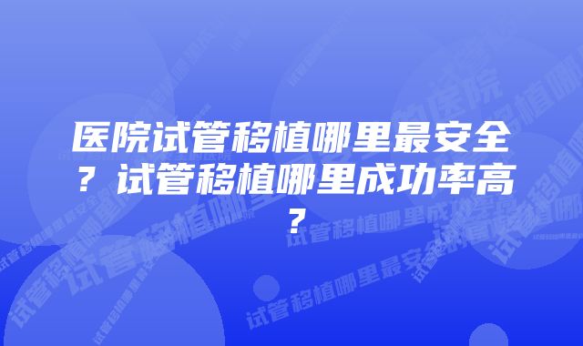 医院试管移植哪里最安全？试管移植哪里成功率高？