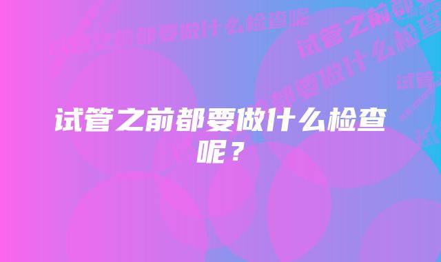 试管之前都要做什么检查呢？