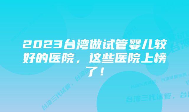 2023台湾做试管婴儿较好的医院，这些医院上榜了！