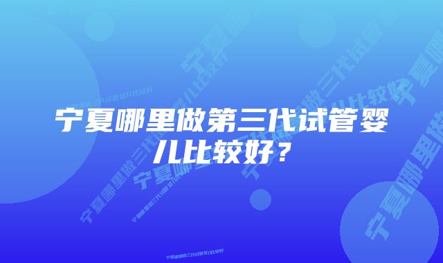 宁夏哪里做第三代试管婴儿比较好？