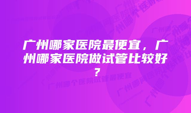 广州哪家医院最便宜，广州哪家医院做试管比较好？