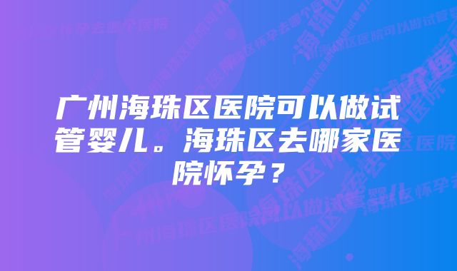 广州海珠区医院可以做试管婴儿。海珠区去哪家医院怀孕？