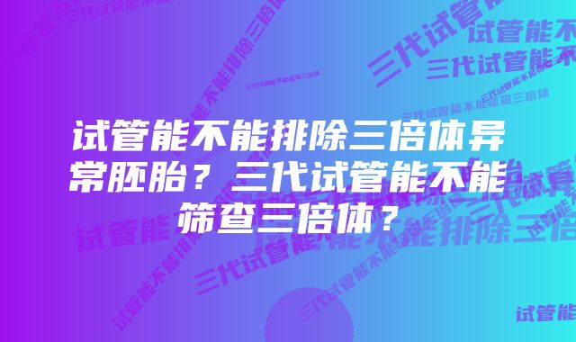 试管能不能排除三倍体异常胚胎？三代试管能不能筛查三倍体？