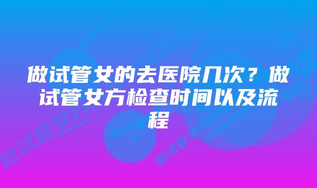 做试管女的去医院几次？做试管女方检查时间以及流程