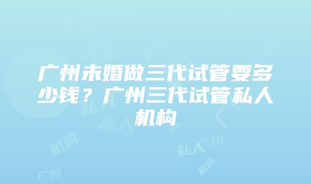 广州未婚做三代试管要多少钱？广州三代试管私人机构