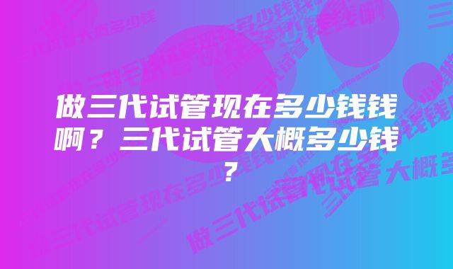 做三代试管现在多少钱钱啊？三代试管大概多少钱？