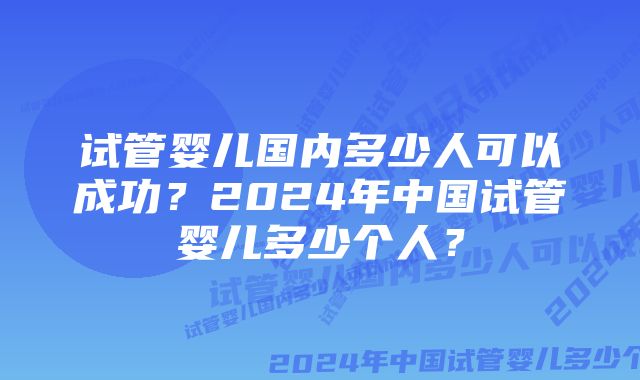 试管婴儿国内多少人可以成功？2024年中国试管婴儿多少个人？