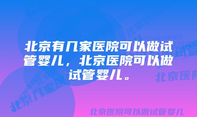 北京有几家医院可以做试管婴儿，北京医院可以做试管婴儿。