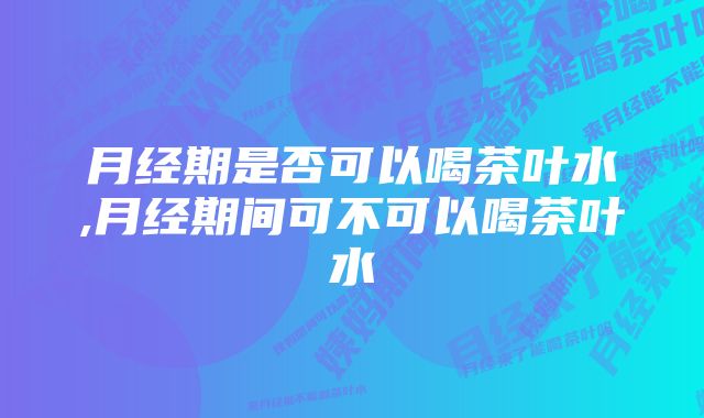 月经期是否可以喝茶叶水,月经期间可不可以喝茶叶水