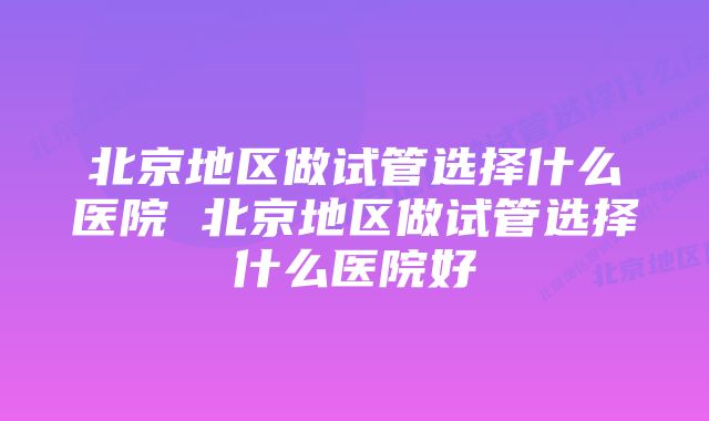 北京地区做试管选择什么医院 北京地区做试管选择什么医院好