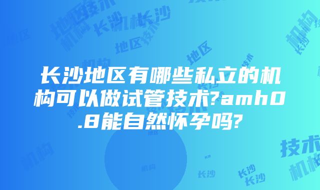 长沙地区有哪些私立的机构可以做试管技术?amh0.8能自然怀孕吗?