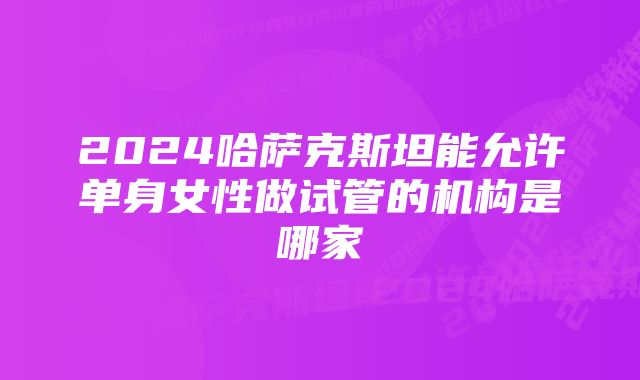 2024哈萨克斯坦能允许单身女性做试管的机构是哪家