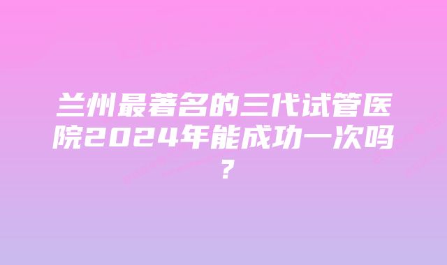 兰州最著名的三代试管医院2024年能成功一次吗？