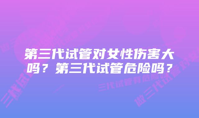 第三代试管对女性伤害大吗？第三代试管危险吗？