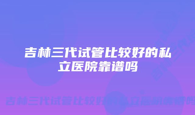 吉林三代试管比较好的私立医院靠谱吗