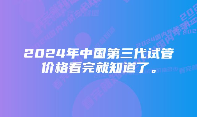 2024年中国第三代试管价格看完就知道了。