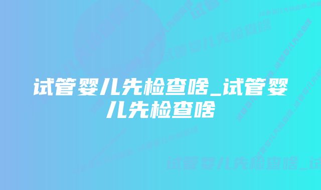 试管婴儿先检查啥_试管婴儿先检查啥