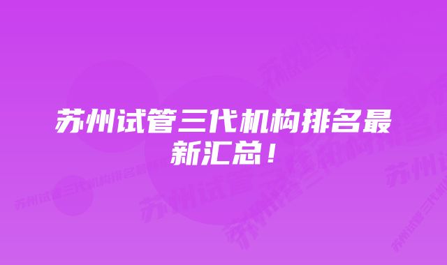 苏州试管三代机构排名最新汇总！