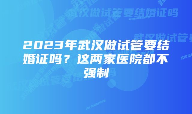 2023年武汉做试管要结婚证吗？这两家医院都不强制