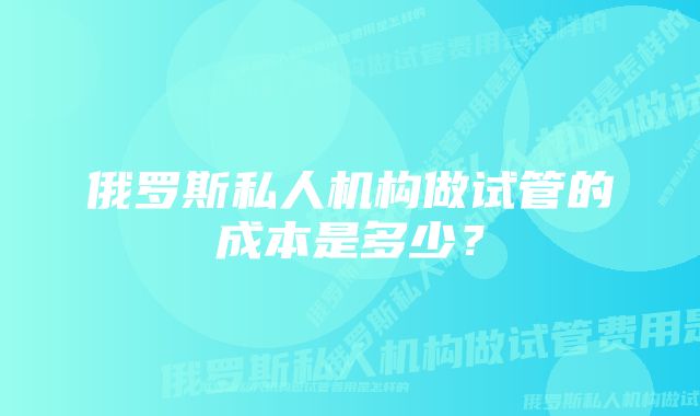 俄罗斯私人机构做试管的成本是多少？