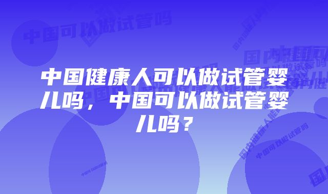 中国健康人可以做试管婴儿吗，中国可以做试管婴儿吗？