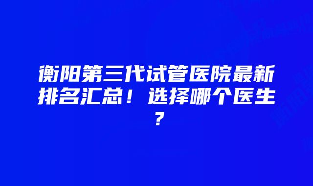 衡阳第三代试管医院最新排名汇总！选择哪个医生？