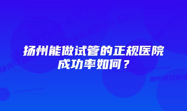 扬州能做试管的正规医院成功率如何？