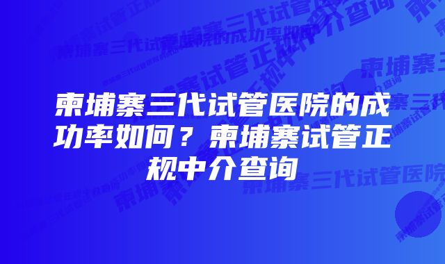 柬埔寨三代试管医院的成功率如何？柬埔寨试管正规中介查询