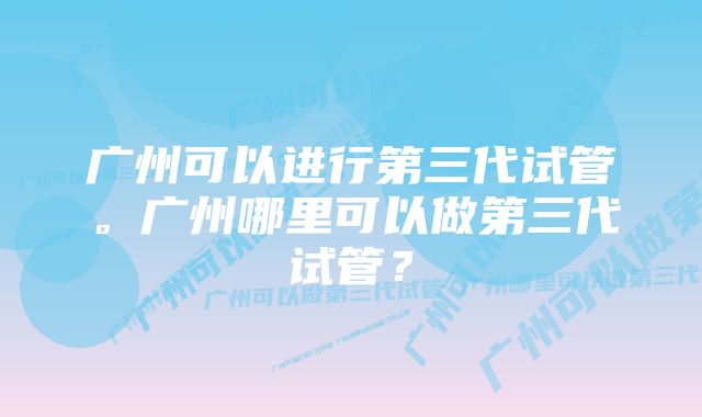 广州可以进行第三代试管。广州哪里可以做第三代试管？