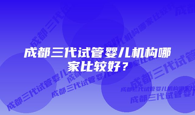 成都三代试管婴儿机构哪家比较好？