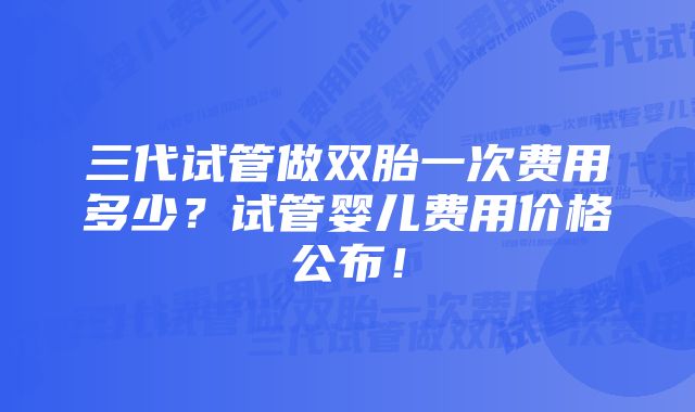 三代试管做双胎一次费用多少？试管婴儿费用价格公布！