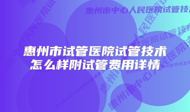 惠州市试管医院试管技术怎么样附试管费用详情