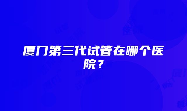 厦门第三代试管在哪个医院？