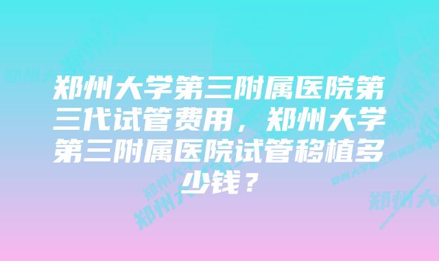 郑州大学第三附属医院第三代试管费用，郑州大学第三附属医院试管移植多少钱？