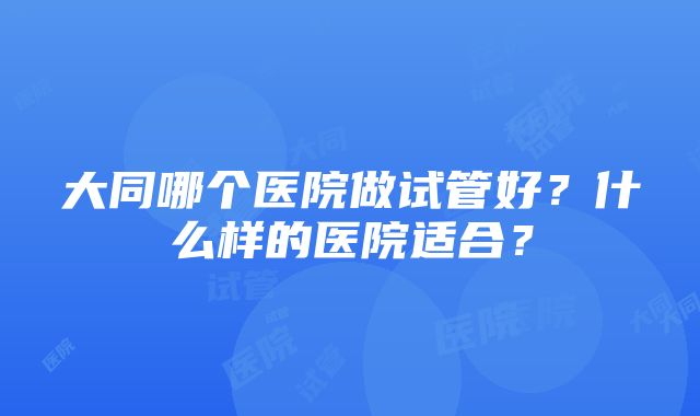 大同哪个医院做试管好？什么样的医院适合？