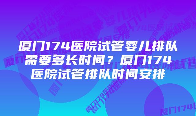 厦门174医院试管婴儿排队需要多长时间？厦门174医院试管排队时间安排