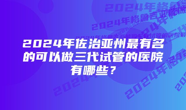 2024年佐治亚州最有名的可以做三代试管的医院有哪些？