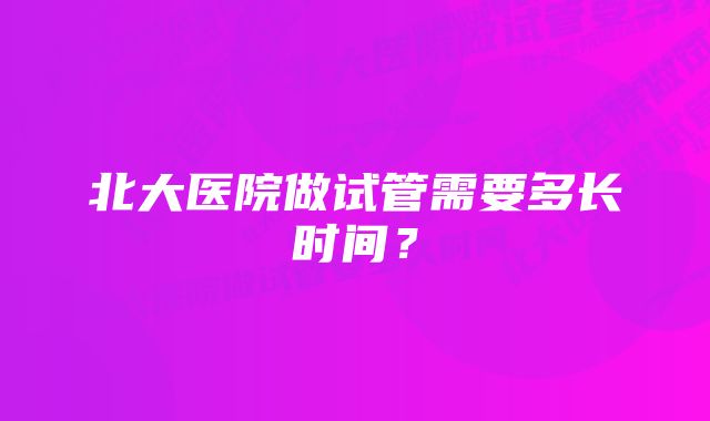 北大医院做试管需要多长时间？