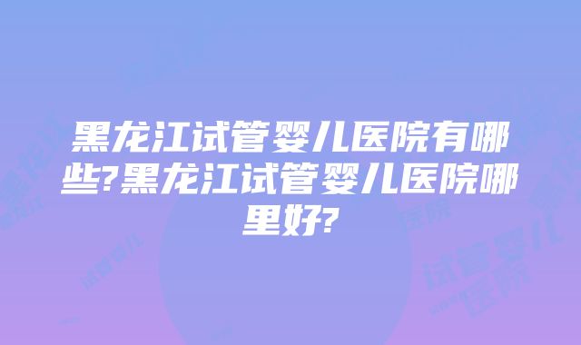 黑龙江试管婴儿医院有哪些?黑龙江试管婴儿医院哪里好?