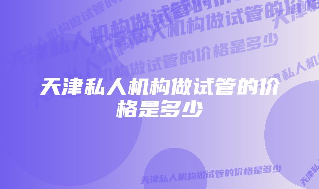 天津私人机构做试管的价格是多少