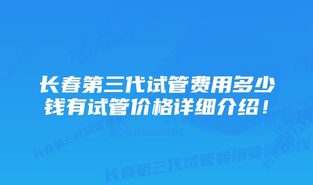 长春第三代试管费用多少钱有试管价格详细介绍！