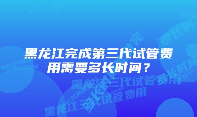 黑龙江完成第三代试管费用需要多长时间？