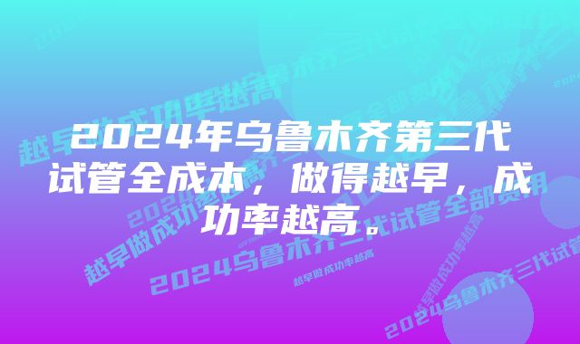 2024年乌鲁木齐第三代试管全成本，做得越早，成功率越高。