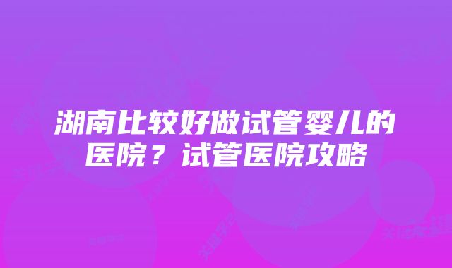 湖南比较好做试管婴儿的医院？试管医院攻略