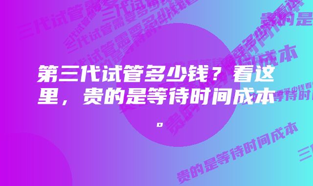 第三代试管多少钱？看这里，贵的是等待时间成本。