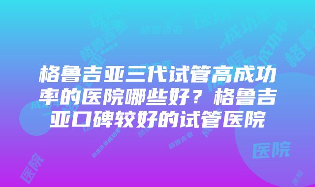 格鲁吉亚三代试管高成功率的医院哪些好？格鲁吉亚口碑较好的试管医院