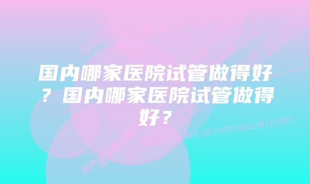 国内哪家医院试管做得好？国内哪家医院试管做得好？