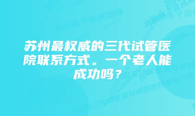 苏州最权威的三代试管医院联系方式。一个老人能成功吗？