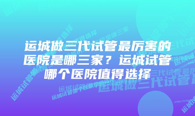 运城做三代试管最厉害的医院是哪三家？运城试管哪个医院值得选择