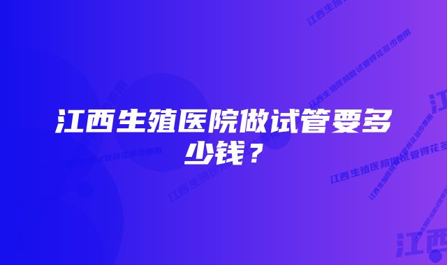 江西生殖医院做试管要多少钱？